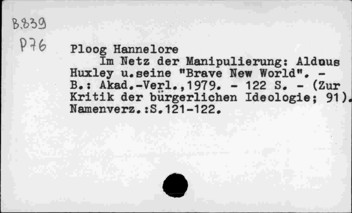 ﻿№
PH
Ploog Hannelore
Im Netz der Manipulierung: Alduus Huxley u.seine "Brave New World". -B.: Akad.-Verl.,1979. - 122 S. - (Zur Kritik der bürgerlichen Ideologie; 91) Namenverz.:S.121-122.